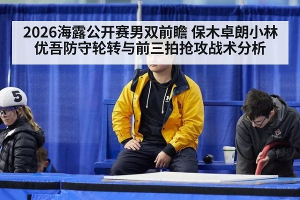 2026海露公开赛男双前瞻 保木卓朗小林优吾防守轮转与前三拍抢攻战术分析